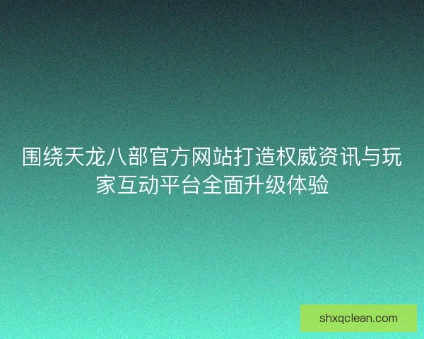 围绕天龙八部官方网站打造权威资讯与玩家互动平台全面升级体验