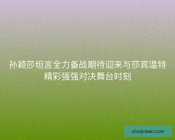 孙颖莎坦言全力备战期待迎来与莎宾温特精彩强强对决舞台时刻