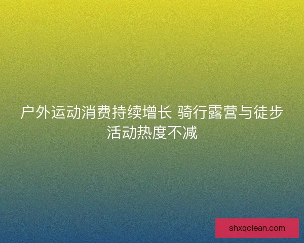 户外运动消费持续增长 骑行露营与徒步活动热度不减