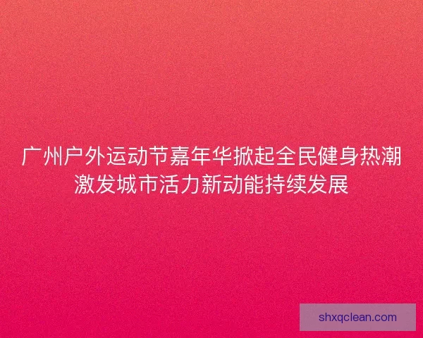 广州户外运动节嘉年华掀起全民健身热潮激发城市活力新动能持续发展